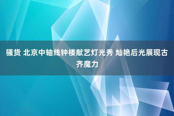 骚货 北京中轴线钟楼献艺灯光秀 灿艳后光展现古齐魔力