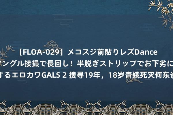 【FLOA-029】メコスジ前貼りレズDance オマ○コ喰い込みをローアングル接撮で長回し！半脱ぎストリップでお下劣にケツをシェイクするエロカワGALS 2 搜寻19年，18岁青娥死灭何东说念主所为？凶犯罪犯的原因：是她启齿骂我