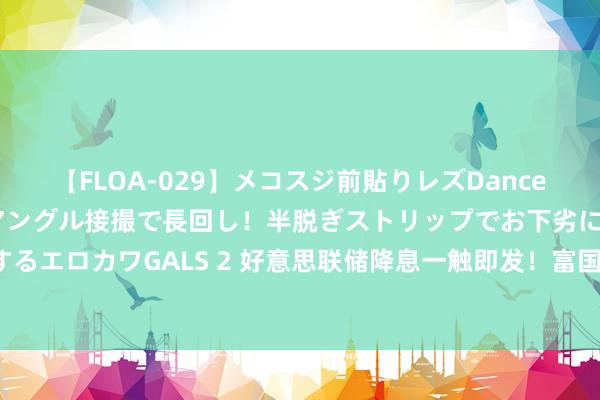 【FLOA-029】メコスジ前貼りレズDance オマ○コ喰い込みをローアングル接撮で長回し！半脱ぎストリップでお下劣にケツをシェイクするエロカワGALS 2 好意思联储降息一触即发！富国银行：好意思股将迎来堪比1995年的大牛市