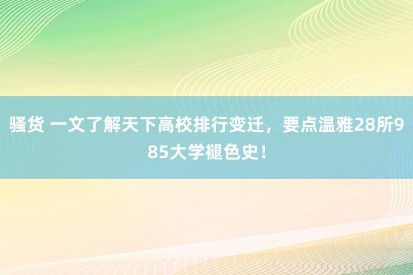 骚货 一文了解天下高校排行变迁，要点温雅28所985大学褪色史！