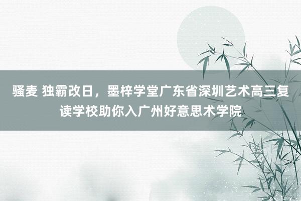 骚麦 独霸改日，墨梓学堂广东省深圳艺术高三复读学校助你入广州好意思术学院