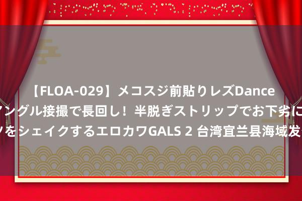 【FLOA-029】メコスジ前貼りレズDance オマ○コ喰い込みをローアングル接撮で長回し！半脱ぎストリップでお下劣にケツをシェイクするエロカワGALS 2 台湾宜兰县海域发生4.2级地震，震源深度10千米