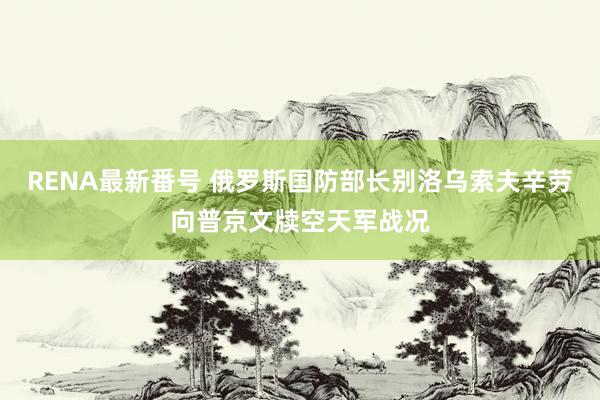 RENA最新番号 俄罗斯国防部长别洛乌索夫辛劳向普京文牍空天军战况