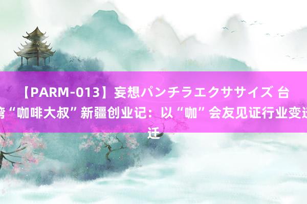 【PARM-013】妄想パンチラエクササイズ 台湾“咖啡大叔”新疆创业记：以“咖”会友见证行业变迁