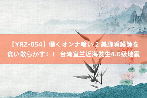 【YRZ-054】働くオンナ喰い 2 美脚看護師を食い散らかす！！ 台湾宜兰近海发生4.0级地震