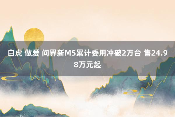 白虎 做爱 问界新M5累计委用冲破2万台 售24.98万元起