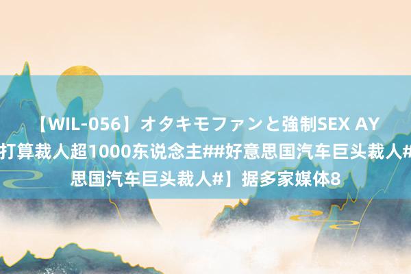 【WIL-056】オタキモファンと強制SEX AYA 【#通用汽车打算裁人超1000东说念主##好意思国汽车巨头裁人#】据多家媒体8