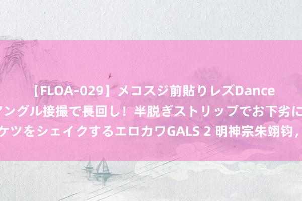 【FLOA-029】メコスジ前貼りレズDance オマ○コ喰い込みをローアングル接撮で長回し！半脱ぎストリップでお下劣にケツをシェイクするエロカワGALS 2 明神宗朱翊钧，思不到你是这么的万历皇帝