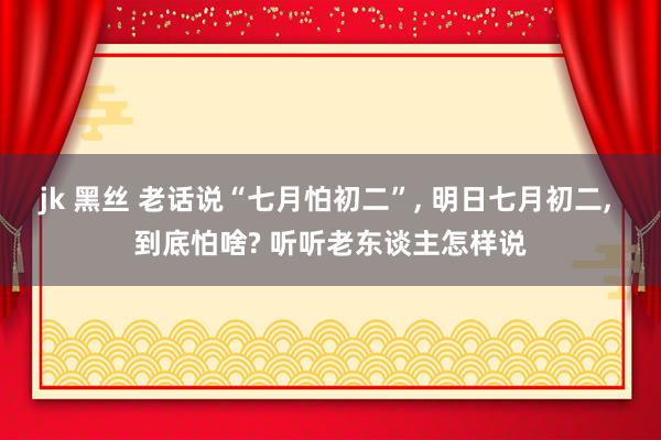 jk 黑丝 老话说“七月怕初二”， 明日七月初二， 到底怕啥? 听听老东谈主怎样说