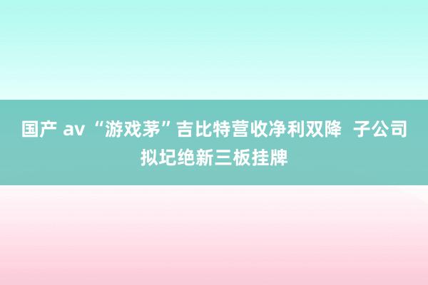 国产 av “游戏茅”吉比特营收净利双降  子公司拟圮绝新三板挂牌