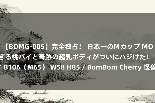 【BOMG-005】完全独占！ 日本一のMカップ MOMO！ 限界突破！ 敏感すぎる桃パイと奇跡の超乳ボディがついにハジけた！ 19才 B106（M65） W58 H85 / BomBom Cherry 怪兽充电代理模式彭胀后遗症