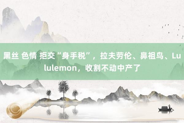 黑丝 色情 拒交“身手税”，拉夫劳伦、鼻祖鸟、Lululemon，收割不动中产了