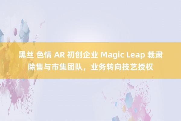 黑丝 色情 AR 初创企业 Magic Leap 裁肃除售与市集团队，业务转向技艺授权