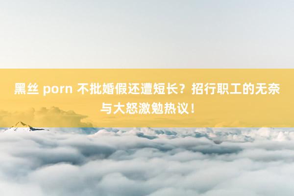 黑丝 porn 不批婚假还遭短长？招行职工的无奈与大怒激勉热议！