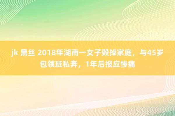 jk 黑丝 2018年湖南一女子毁掉家庭，与45岁包领班私奔，1年后报应惨痛