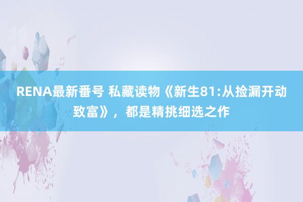 RENA最新番号 私藏读物《新生81:从捡漏开动致富》，都是精挑细选之作