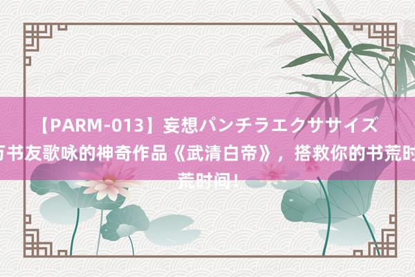 【PARM-013】妄想パンチラエクササイズ 千万书友歌咏的神奇作品《武清白帝》，搭救你的书荒时间！