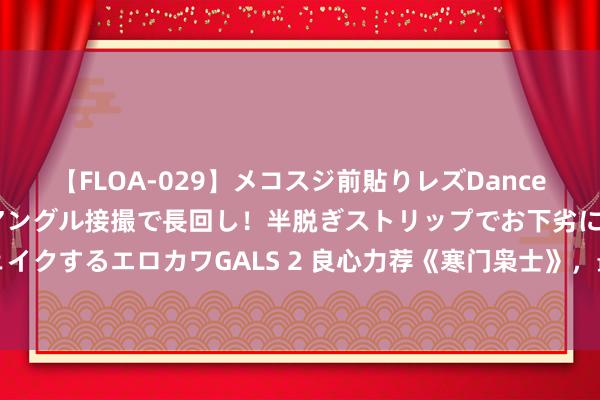 【FLOA-029】メコスジ前貼りレズDance オマ○コ喰い込みをローアングル接撮で長回し！半脱ぎストリップでお下劣にケツをシェイクするエロカワGALS 2 良心力荐《寒门枭士》，最热血倾盆的对白，老书虫们齐在扣问