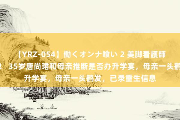 【YRZ-054】働くオンナ喰い 2 美脚看護師を食い散らかす！！ 35岁唐尚珺和母亲推断是否办升学宴，母亲一头鹤发，已录重生信息