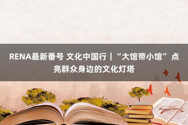 RENA最新番号 文化中国行｜“大馆带小馆” 点亮群众身边的文化灯塔