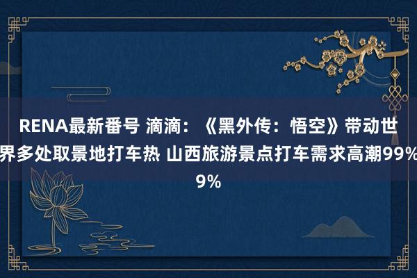 RENA最新番号 滴滴：《黑外传：悟空》带动世界多处取景地打车热 山西旅游景点打车需求高潮99%