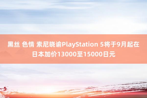 黑丝 色情 索尼晓谕PlayStation 5将于9月起在日本加价13000至15000日元