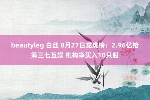 beautyleg 白丝 8月27日龙虎榜：2.96亿抢筹三七互娱 机构净买入10只股