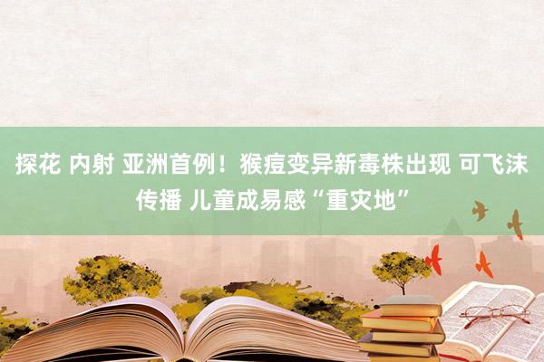 探花 内射 亚洲首例！猴痘变异新毒株出现 可飞沫传播 儿童成易感“重灾地”