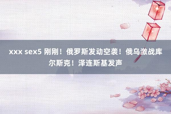 xxx sex5 刚刚！俄罗斯发动空袭！俄乌激战库尔斯克！泽连斯基发声