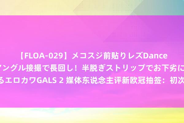 【FLOA-029】メコスジ前貼りレズDance オマ○コ喰い込みをローアングル接撮で長回し！半脱ぎストリップでお下劣にケツをシェイクするエロカワGALS 2 媒体东说念主评新欧冠抽签：初次没了失掉之组的看法 东说念主责任用微乎其微