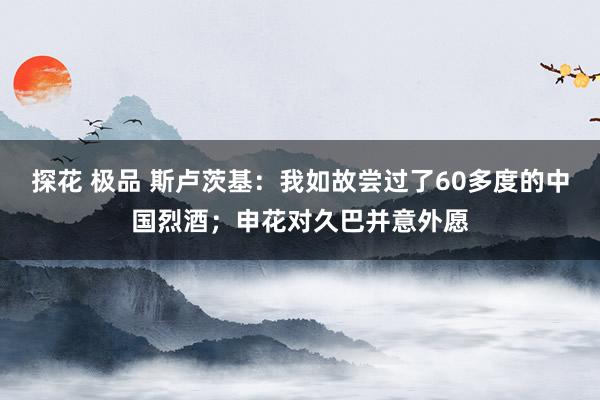 探花 极品 斯卢茨基：我如故尝过了60多度的中国烈酒；申花对久巴并意外愿