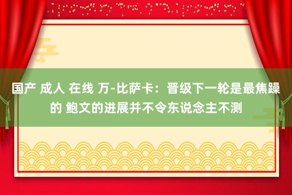 国产 成人 在线 万-比萨卡：晋级下一轮是最焦躁的 鲍文的进展并不令东说念主不测