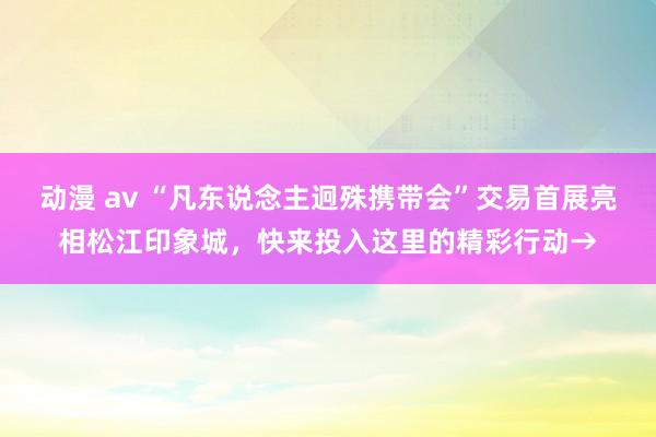 动漫 av “凡东说念主迥殊携带会”交易首展亮相松江印象城，快来投入这里的精彩行动→