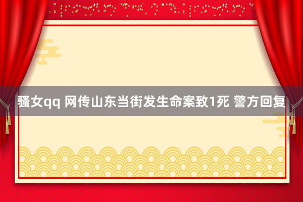 骚女qq 网传山东当街发生命案致1死 警方回复