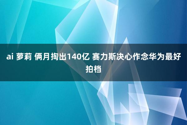 ai 萝莉 俩月掏出140亿 赛力斯决心作念华为最好拍档