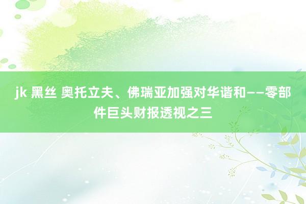 jk 黑丝 奥托立夫、佛瑞亚加强对华谐和——零部件巨头财报透视之三