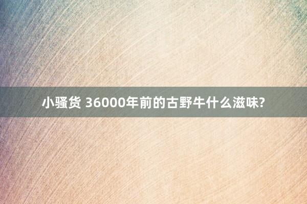 小骚货 36000年前的古野牛什么滋味?