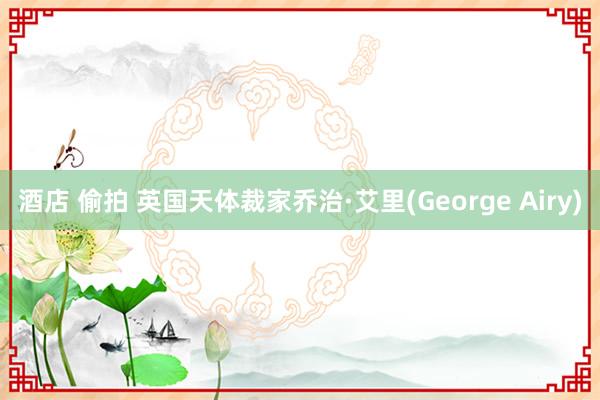 酒店 偷拍 英国天体裁家乔治·艾里(George Airy)