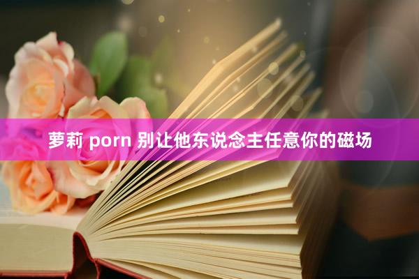 萝莉 porn 别让他东说念主任意你的磁场