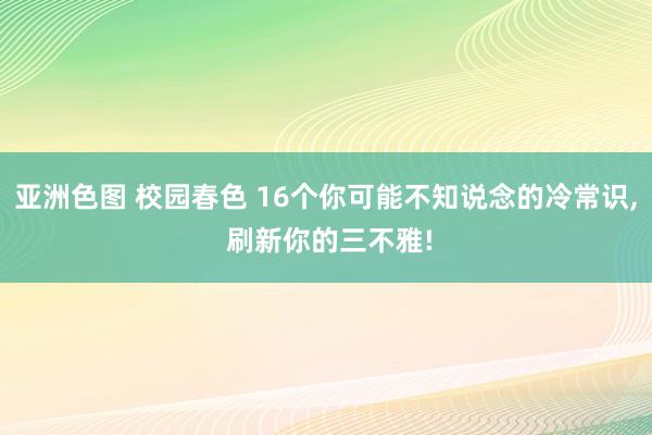 亚洲色图 校园春色 16个你可能不知说念的冷常识， 刷新你的三不雅!