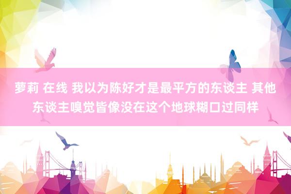 萝莉 在线 我以为陈好才是最平方的东谈主 其他东谈主嗅觉皆像没在这个地球糊口过同样