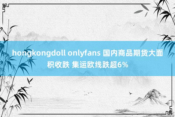 hongkongdoll onlyfans 国内商品期货大面积收跌 集运欧线跌超6%