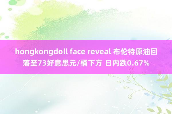 hongkongdoll face reveal 布伦特原油回落至73好意思元/桶下方 日内跌0.67%