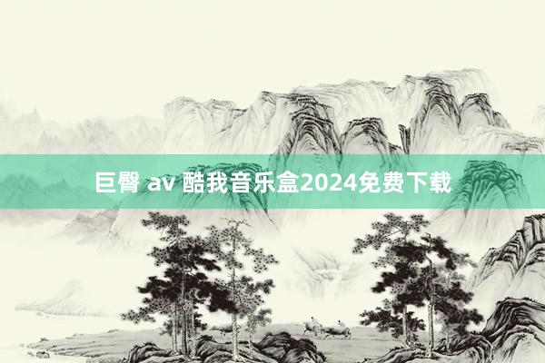 巨臀 av 酷我音乐盒2024免费下载