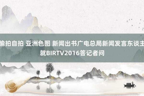 偷拍自拍 亚洲色图 新闻出书广电总局新闻发言东谈主就BIRTV2016答记者问