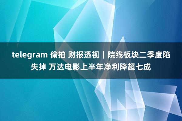 telegram 偷拍 财报透视｜院线板块二季度陷失掉 万达电影上半年净利降超七成