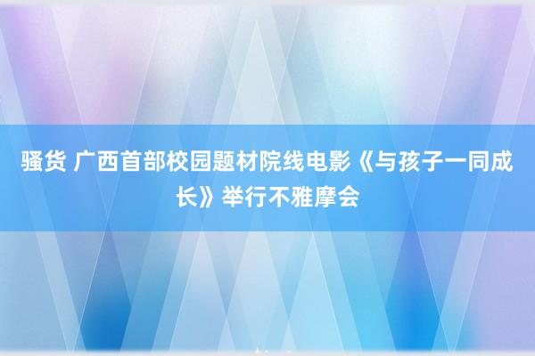 骚货 广西首部校园题材院线电影《与孩子一同成长》举行不雅摩会