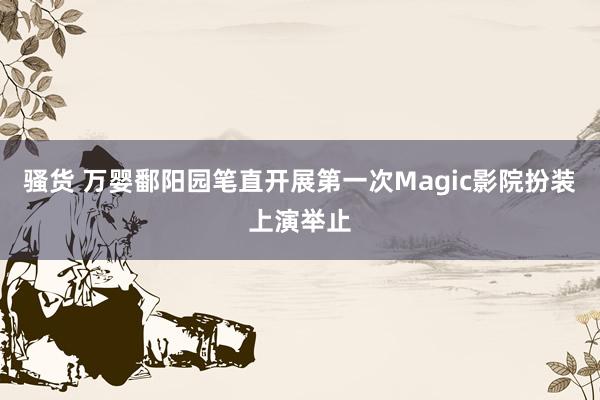 骚货 万婴鄱阳园笔直开展第一次Magic影院扮装上演举止