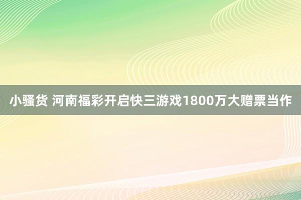 小骚货 河南福彩开启快三游戏1800万大赠票当作