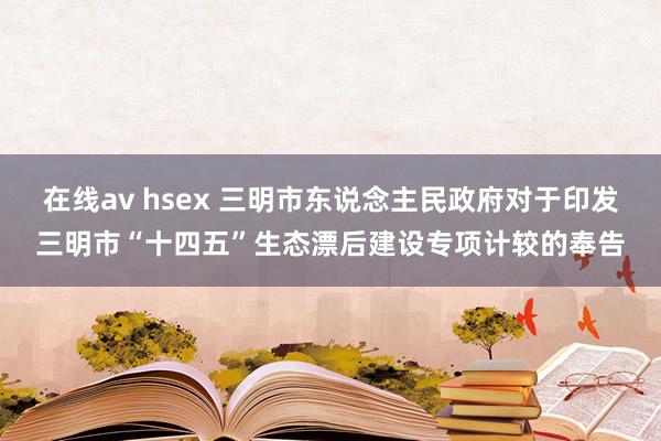 在线av hsex 三明市东说念主民政府对于印发三明市“十四五”生态漂后建设专项计较的奉告